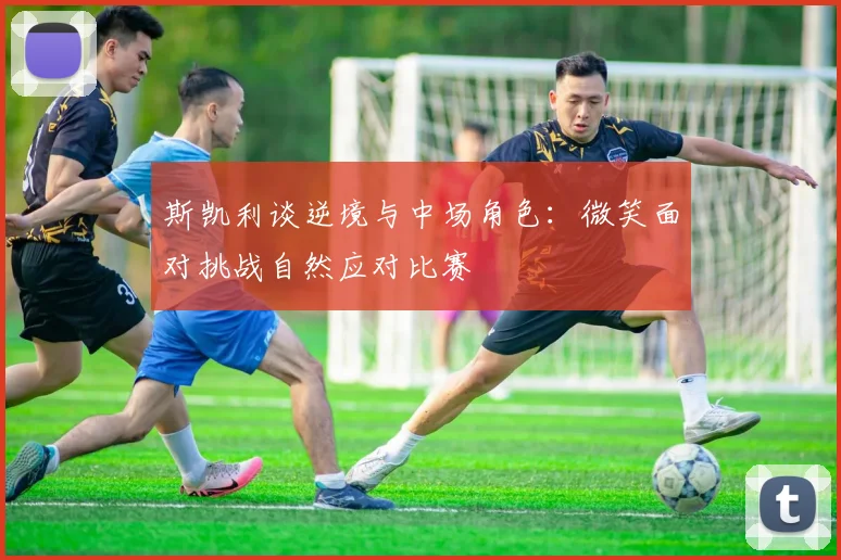 斯凯利谈逆境与中场角色：微笑面对挑战自然应对比赛