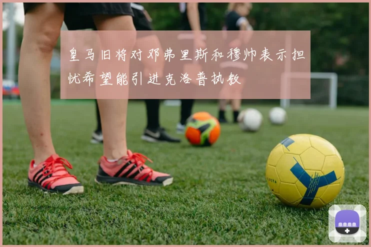 皇马旧将对邓弗里斯和穆帅表示担忧希望能引进克洛普执教