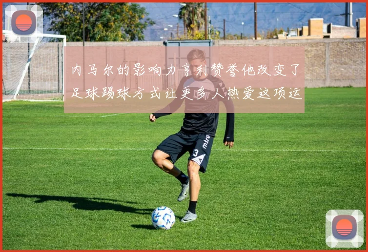 内马尔的影响力亨利赞誉他改变了足球踢球方式让更多人热爱这项运动