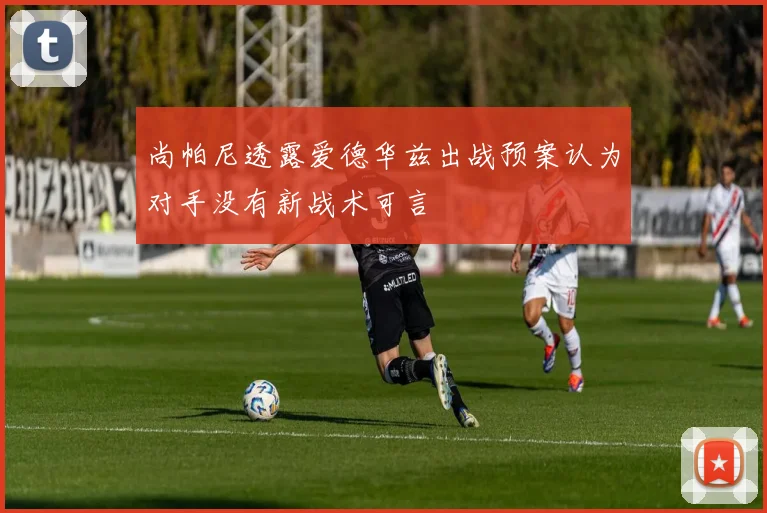 尚帕尼透露爱德华兹出战预案认为对手没有新战术可言