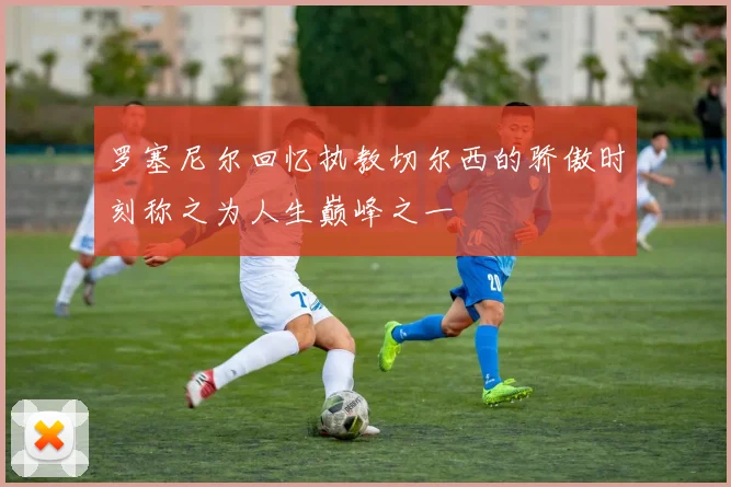 罗塞尼尔回忆执教切尔西的骄傲时刻称之为人生巅峰之一