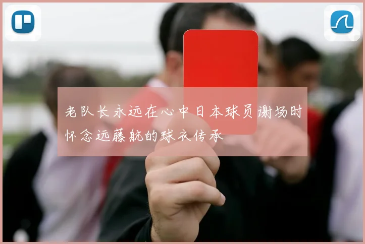 老队长永远在心中日本球员谢场时怀念远藤航的球衣传承