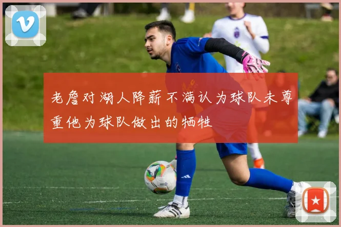 老詹对湖人降薪不满认为球队未尊重他为球队做出的牺牲