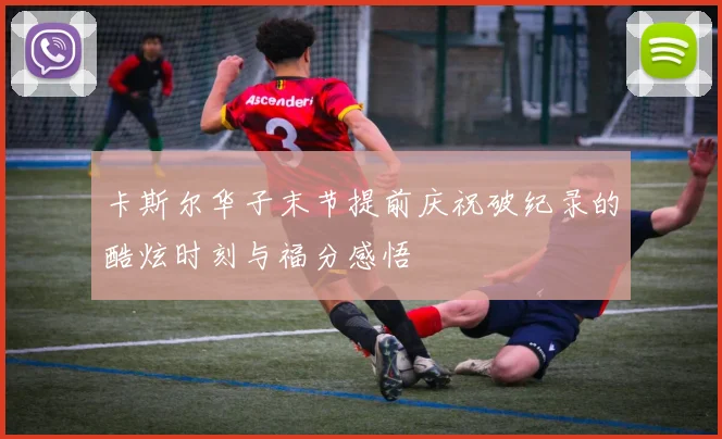 卡斯尔华子末节提前庆祝破纪录的酷炫时刻与福分感悟