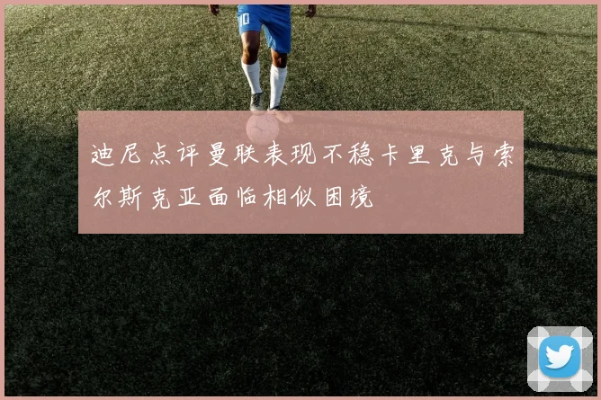 迪尼点评曼联表现不稳卡里克与索尔斯克亚面临相似困境