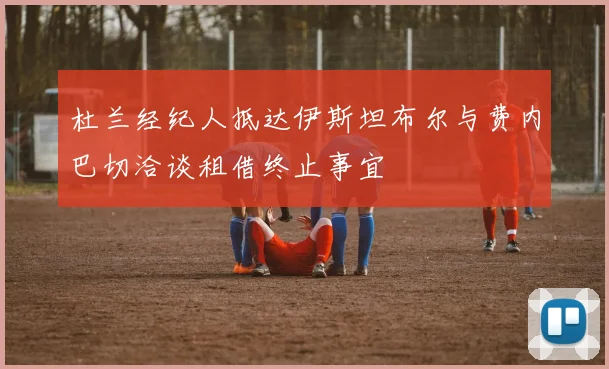 杜兰经纪人抵达伊斯坦布尔与费内巴切洽谈租借终止事宜