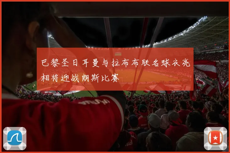 巴黎圣日耳曼与拉布布联名球衣亮相将迎战朗斯比赛