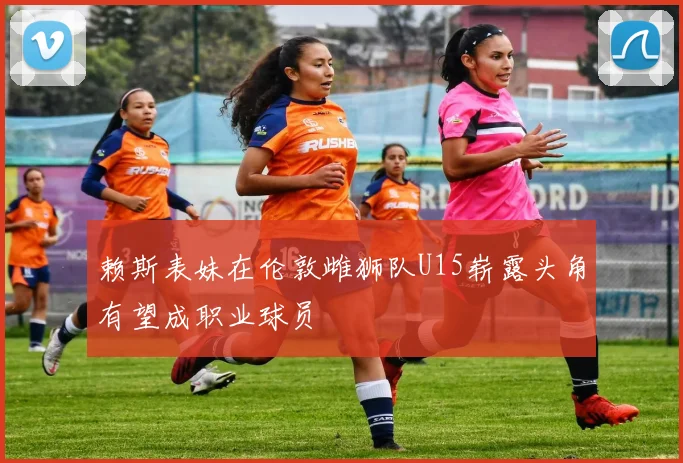 赖斯表妹在伦敦雌狮队U15崭露头角有望成职业球员