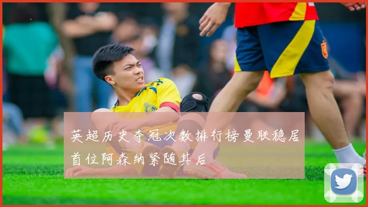 英超历史夺冠次数排行榜曼联稳居首位阿森纳紧随其后