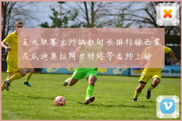 五大联赛主帅执教时长排行榜西蒙尼瓜迪奥拉阿尔特塔等名帅上榜
